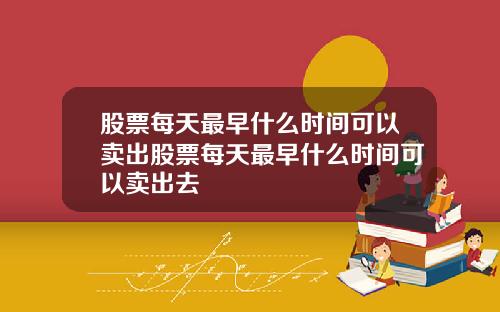 股票每天最早什么时间可以卖出股票每天最早什么时间可以卖出去