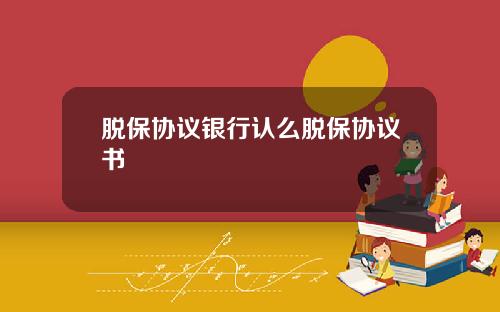 脱保协议银行认么脱保协议书