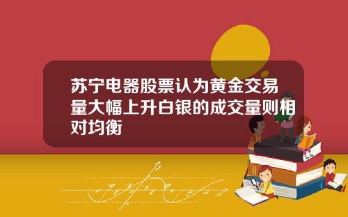 苏宁电器股票认为黄金交易量大幅上升白银的成交量则相对均衡
