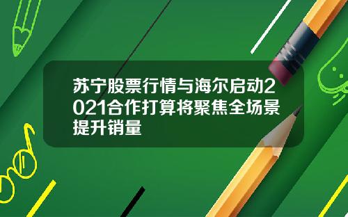 苏宁股票行情与海尔启动2021合作打算将聚焦全场景提升销量