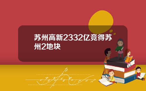 苏州高新2332亿竞得苏州2地块