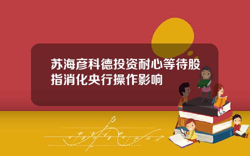 苏海彦科德投资耐心等待股指消化央行操作影响