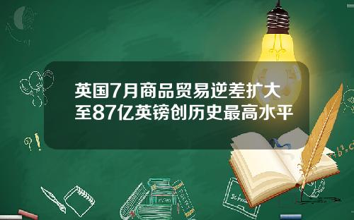 英国7月商品贸易逆差扩大至87亿英镑创历史最高水平