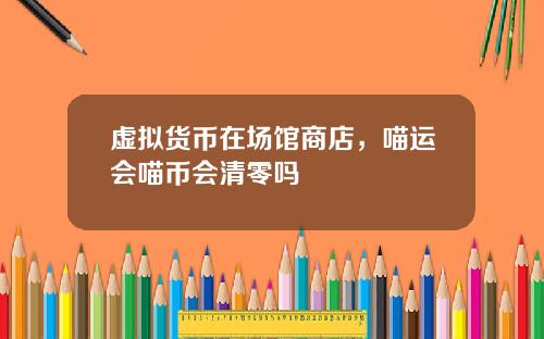 虚拟货币在场馆商店,喵运会喵币会清零吗