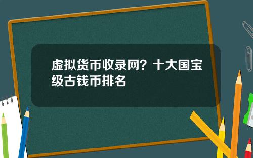 虚拟货币收录网?十大国宝级古钱币排名