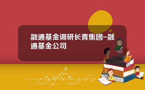融通基金调研长青集团-融通基金公司