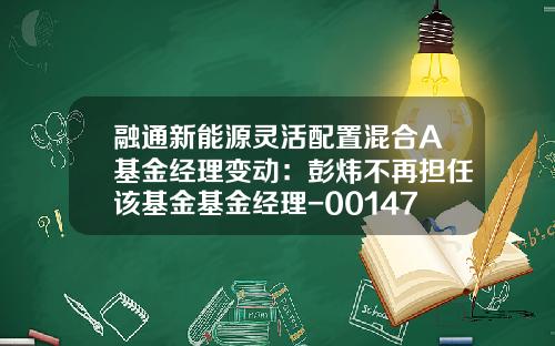 融通新能源灵活配置混合A基金经理变动：彭炜不再担任该基金基金经理-001471基金净值查询