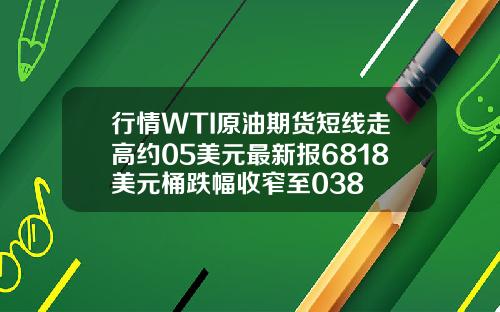 行情WTI原油期货短线走高约05美元最新报6818美元桶跌幅收窄至038