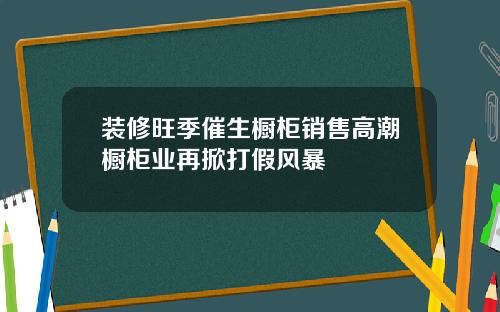 装修旺季催生橱柜销售高潮橱柜业再掀打假风暴