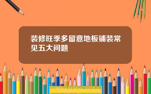 装修旺季多留意地板铺装常见五大问题