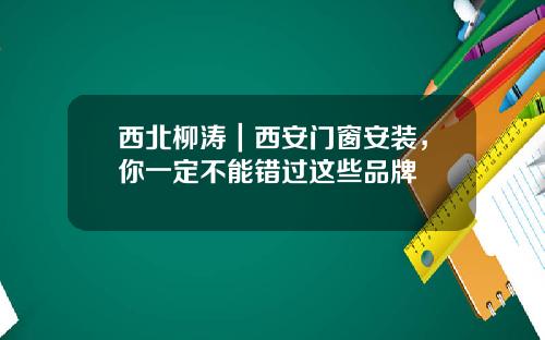西北柳涛|西安门窗安装,你一定不能错过这些品牌