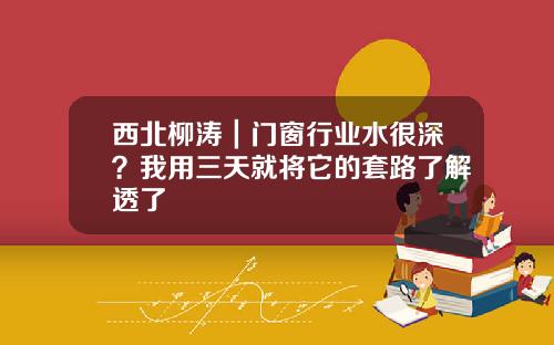 西北柳涛|门窗行业水很深?我用三天就将它的套路了解透了
