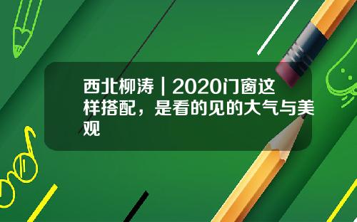 西北柳涛|2020门窗这样搭配,是看的见的大气与美观
