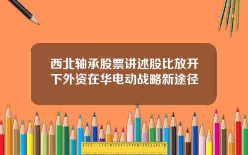 西北轴承股票讲述股比放开下外资在华电动战略新途径