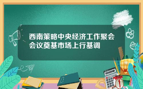 西南策略中央经济工作聚会会议奠基市场上行基调