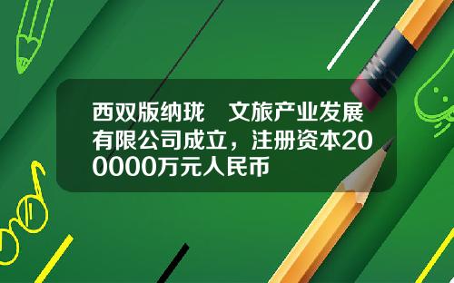 西双版纳珑珘文旅产业发展有限公司成立，注册资本200000万元人民币