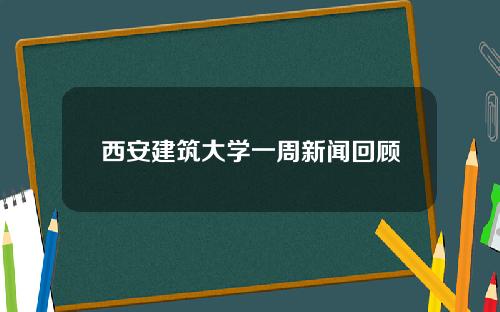 西安建筑大学一周新闻回顾