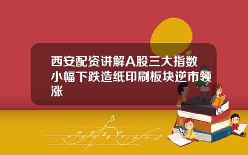 西安配资讲解A股三大指数小幅下跌造纸印刷板块逆市领涨