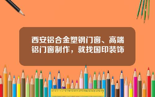 西安铝合金塑钢门窗、高端铝门窗制作,就找国印装饰