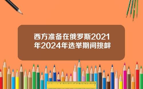 西方准备在俄罗斯2021年2024年选举期间挑衅