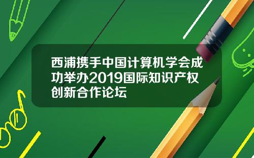 西浦携手中国计算机学会成功举办2019国际知识产权创新合作论坛