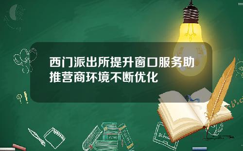 西门派出所提升窗口服务助推营商环境不断优化