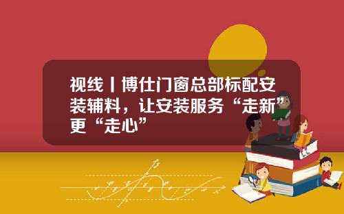 视线丨博仕门窗总部标配安装辅料,让安装服务“走新”更“走心”
