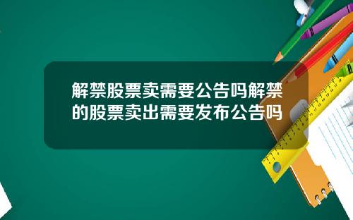 解禁股票卖需要公告吗解禁的股票卖出需要发布公告吗