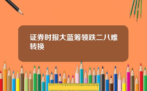 证券时报大蓝筹领跌二八难转换