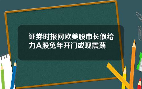 证券时报网欧美股市长假给力A股兔年开门或现震荡