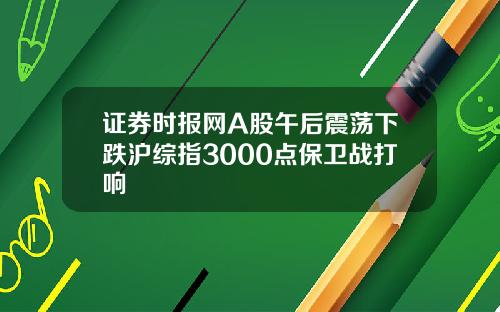 证券时报网A股午后震荡下跌沪综指3000点保卫战打响