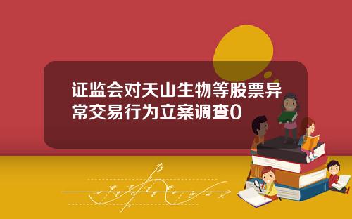 证监会对天山生物等股票异常交易行为立案调查0
