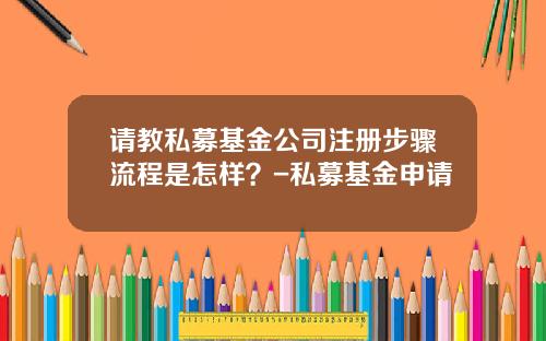请教私募基金公司注册步骤流程是怎样？-私募基金申请