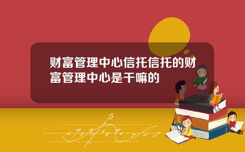 财富管理中心信托信托的财富管理中心是干嘛的