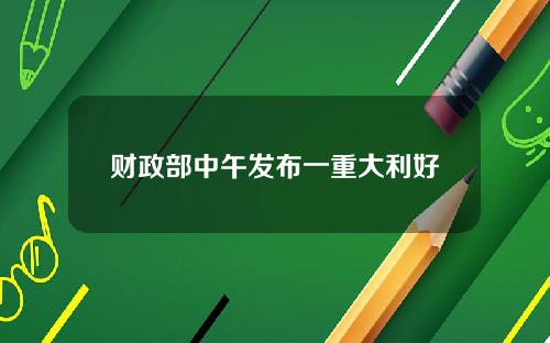 财政部中午发布一重大利好