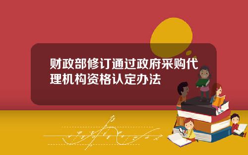 财政部修订通过政府采购代理机构资格认定办法
