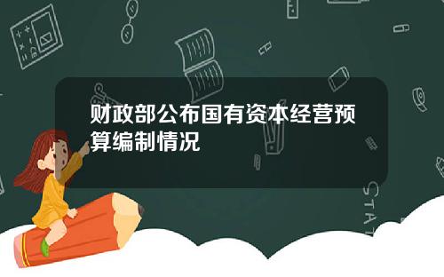 财政部公布国有资本经营预算编制情况