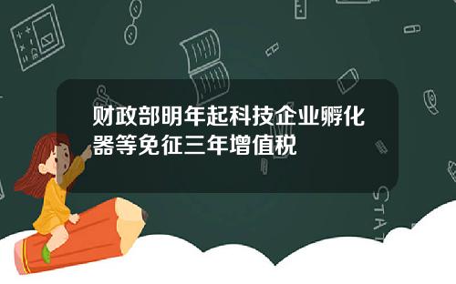 财政部明年起科技企业孵化器等免征三年增值税
