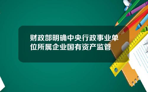 财政部明确中央行政事业单位所属企业国有资产监管