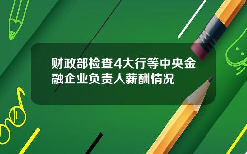 财政部检查4大行等中央金融企业负责人薪酬情况