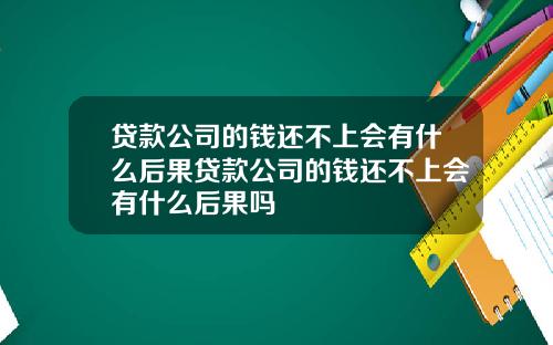 贷款公司的钱还不上会有什么后果贷款公司的钱还不上会有什么后果吗