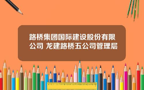 路桥集团国际建设股份有限公司 龙建路桥五公司管理层
