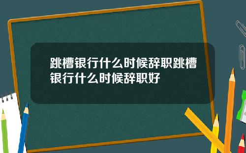 跳槽银行什么时候辞职跳槽银行什么时候辞职好