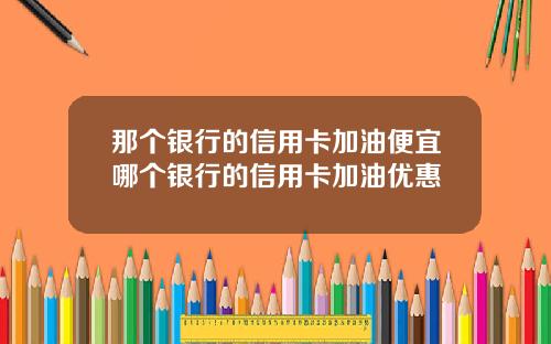 那个银行的信用卡加油便宜哪个银行的信用卡加油优惠