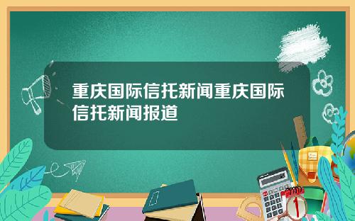 重庆国际信托新闻重庆国际信托新闻报道