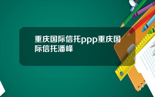 重庆国际信托ppp重庆国际信托潘峰
