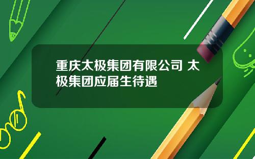 重庆太极集团有限公司 太极集团应届生待遇