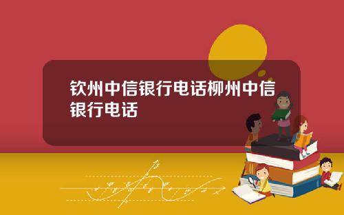 钦州中信银行电话柳州中信银行电话