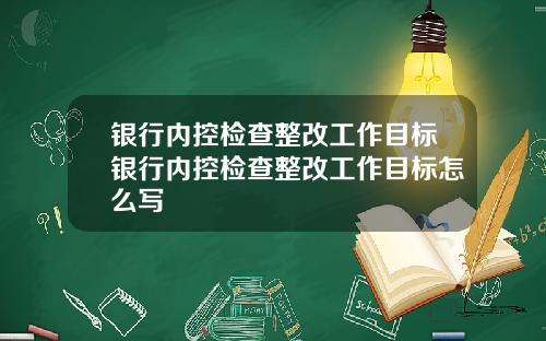银行内控检查整改工作目标银行内控检查整改工作目标怎么写