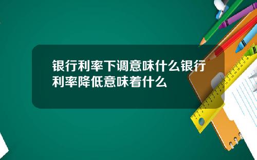 银行利率下调意味什么银行利率降低意味着什么